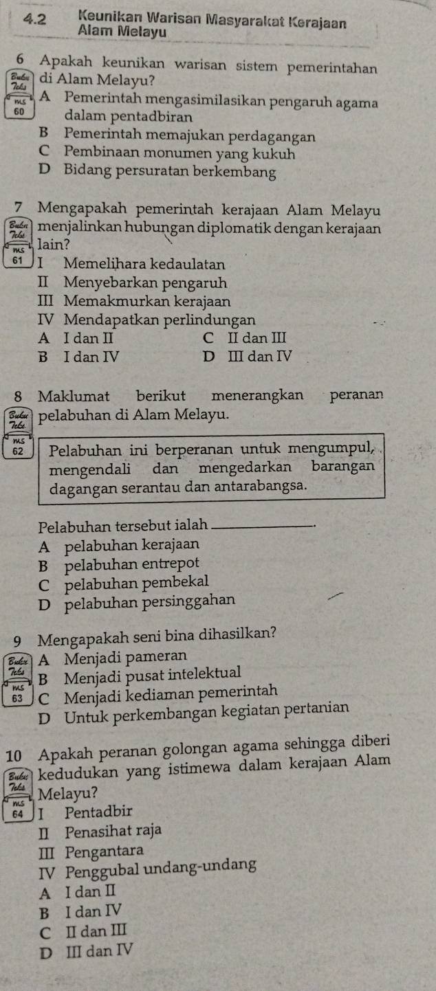 Keunikan Warisan Masyarakat Kerajaan
4. 2 Alam Melayu
6 Apakah keunikan warisan sistem pemerintahan
Buổn di Alam Melayu?
Fels A Pemerintah mengasimilasikan pengaruh agama
m 
60 dalam pentadbiran
B Pemerintah memajukan perdagangan
C Pembinaan monumen yang kukuh
D Bidang persuratan berkembang
7 Mengapakah pemerintah kerajaan Alam Melayu
Bibn menjalinkan hubuṇgan diplomatik dengan kerajaan
Fcb! lain?
61 I Memelihara kedaulatan
II Menyebarkan pengaruh
III Memakmurkan kerajaan
IV Mendapatkan perlindungan
A I dan II C II dan III
B I dan IV D Ⅲ dan IV
8 Maklumat berikut menerangkan peranan
Bubu pelabuhan di Alam Melayu.
Tebé
ms
62 Pelabuhan ini berperanan untuk mengumpul,
mengendali dan mengedarkan barangan
dagangan serantau dan antarabangsa.
Pelabuhan tersebut ialah_
A pelabuhan kerajaan
B pelabuhan entrepot
C pelabuhan pembekal
D pelabuhan persinggahan
9 Mengapakah seni bina dihasilkan?
Biker A Menjadi pameran
Te6s B Menjadi pusat intelektual
Jms
63 C Menjadi kediaman pemerintah
D Untuk perkembangan kegiatan pertanian
10 Apakah peranan golongan agama sehingga diberi
Buku kedudukan yang istimewa dalam kerajaan Alam
Tels
ms Melayu?
64 I Pentadbir
II Penasihat raja
III Pengantara
IV Penggubal undang-undang
A I dan I
B I dan IV
C II dan III
D III dan IV