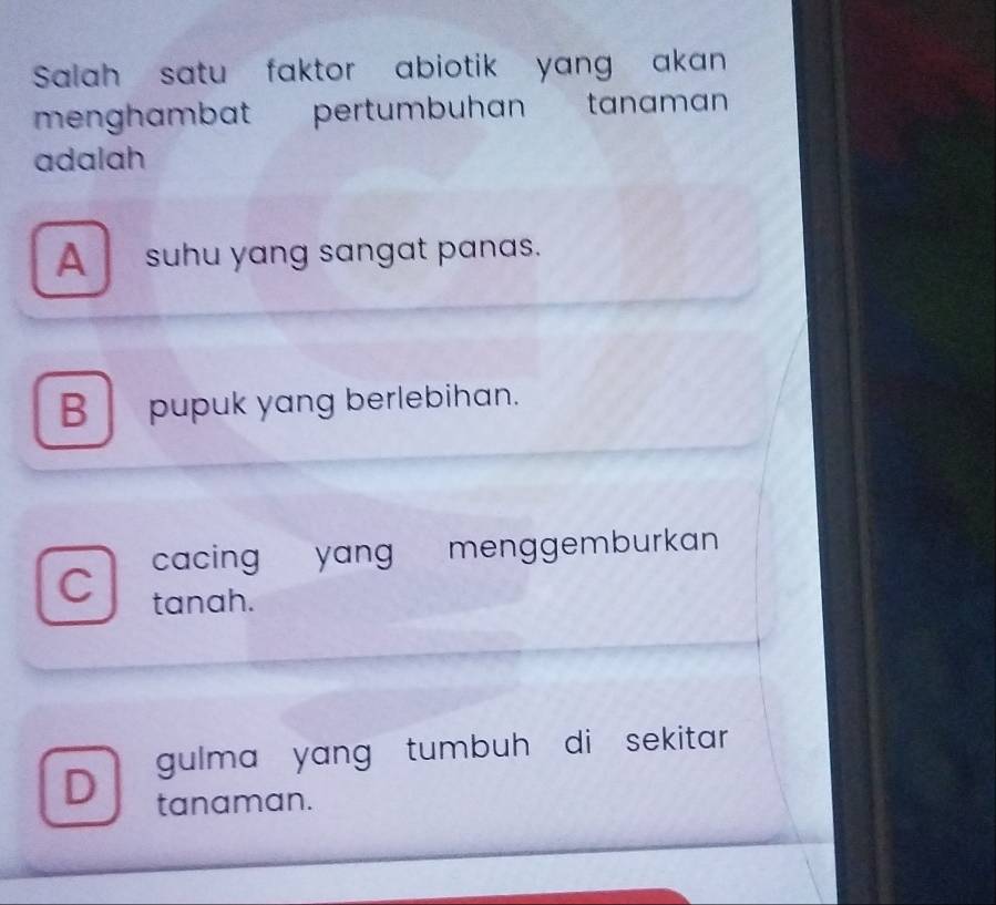 Salah satu faktor abiotik yang akan
menghambat pertumbuhan tanaman
adalah
A_ suhu yang sangat panas.
B pupuk yang berlebihan.
C cacing yang menggemburkan
tanah.
D gulma yang tumbuh di sekitar .
tanaman.