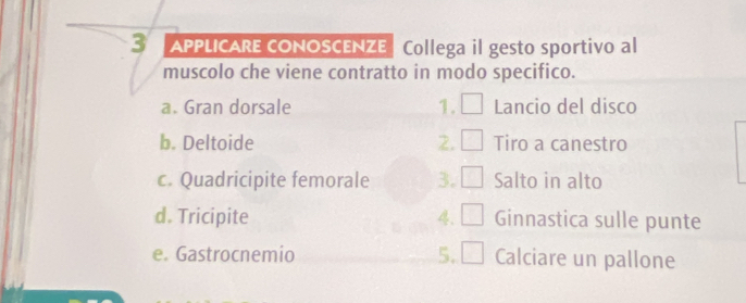 APPLICARE cONOSCENZE Collega il gesto sportivo al 
muscolo che viene contratto in modo specifico. 
a. Gran dorsale 1. Lancio del disco 
b. Deltoide 2. Tiro a canestro 
c. Quadricipite femorale 3. Salto in alto 
d. Tricipite 4. Ginnastica sulle punte 
e. Gastrocnemio 5. Calciare un pallone