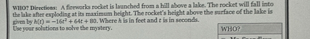 WHO? Directions: A fireworks rocket is launched from a hill above a lake. The rocket will fall into 
the lake after exploding at its maximum height. The rocket’s height above the surface of the lake is 
given by h(t)=-16t^2+64t+80. Where h is in feet and t is in seconds. 
Use your solutions to solve the mystery.