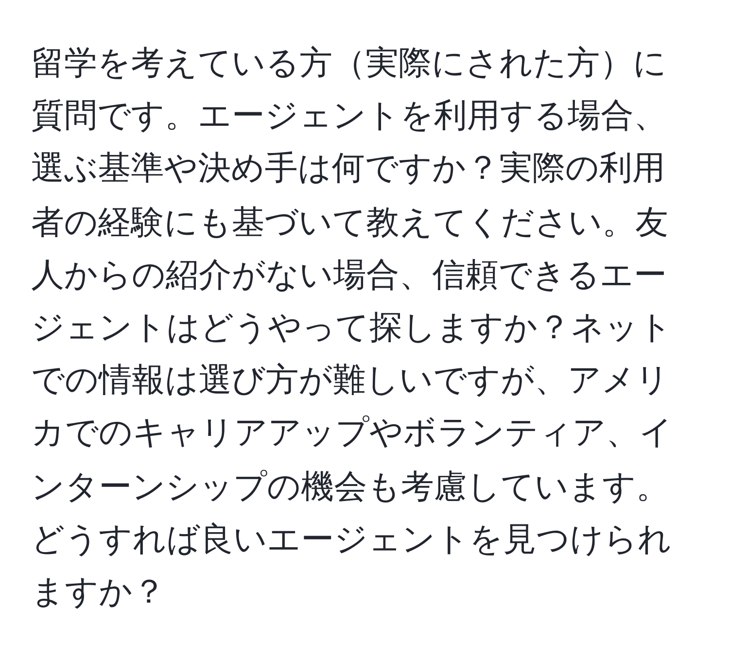 留学を考えている方実際にされた方に質問です。エージェントを利用する場合、選ぶ基準や決め手は何ですか？実際の利用者の経験にも基づいて教えてください。友人からの紹介がない場合、信頼できるエージェントはどうやって探しますか？ネットでの情報は選び方が難しいですが、アメリカでのキャリアアップやボランティア、インターンシップの機会も考慮しています。どうすれば良いエージェントを見つけられますか？