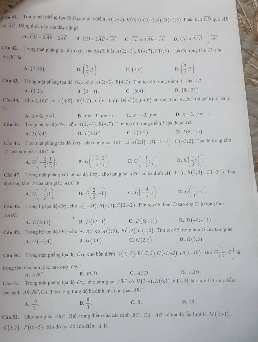 Cầu 41. Trong mặt phẳng tọa độ Oxy, cho 4 điểm A(1;-2),B(0;3),C(-3;4),D(-1;8). Phân tích overline CD qua overline AB
và overline AC Đầng thức nào sau đây đứng?
A. overline CD=2overline AB-2overline AC B. vector CD=2vector AB-vector AC C. vector CD=2vector AB-vector AC D. overline CD=2overline AB- 1/2 overline AC
Câu 42. Trong mặt phẳng tọa độ Oxy , cho △ ABC biết A(2;-3),B(4;7),C(1;5).  Tọa độ trọng tâm G của
△ ABC là
A. (7:15). B. ( 7/3 ;5). C. (7;9). D. ( 7/3 :3).
Câu 43. Trong mặt phẳng tọa độ Oxy , cho A(2;-3),B(4;7).  Tim tọa độ trung điểm / của AB .
A. (3;2). (2;10). C. (6;4). D. (8;-21).
B.
Câu 44. Cho △ ABC có A(4;9),B(3;7),C(x-1;y). Để G(x;y+6) là trọng tâm △ ABC thì giá trị x và y
là
A. x=3,y=1. B. x=-3,y=-1. C. x=-3,y=1. D. x=3,y=-1.
Câu 45. Trong hệ tọa độ Oxy, cho A(2;-3);B(4;7). Tìm tọa độ trung điểm / của đoạn AB.
A. I(6;4) B. I(2;10) C. I(3;2) D. I(8;-21)
Câu 46. Trên mặt phẳng tọa độ Ux) , cho tam giác ABC có A(2;1),B(-1;-2),C(-3;2). Tọa độ trọng tâm
G của tam giác ABC là
A. G(- 2/3 ; 1/3 ). B. G(- 2/3 ; 2/3 ). C. G(- 1/3 ; 1/3 ). D. G( 2/3 ; 1/3 ).
Câu 47. Trong mặt phẳng với hệ tọa độ Oxy, cho tam giác ABC có ba đỉnh A(-1;2),B(2;0),C(-3;1).Toạ
độ trọng tâm G của tam giác ABC là
A. G(- 2/3 ;1). B. G( 2/3 ;-1). C. G(- 4/3 ;1). D. G( 4/3 ;-1).
Câu 48. Trong hệ tọa độ Oxy, cho A(-4;1);B(2;4);C(2;-2). Tim tọa độ điểm D sao cho C là trọng tâm
△ ABD
A. D(8:11) B. D(12;11) C. D(8;-11) D. D(-8;-11)
Câu 49. Trong hệ tọa độ Oxy, cho △ ABC có A(3;5),B(1;2),C(5;2). Tìm tọa độ trọng tâm G của tam giác.
A. G(-3;4) B. G(4;0) C. G(2;3) D. G(3;3)
Câu 50. Trong mặt phẳng tọa độ Oxy cho bốn điểm A(3;-5),B(-3;3),C(-1;-2),D(5;-10). Hỏi G( 1/3 ;-3) là
trọng tâm của tam giác nào dưới đây?
A. ABC . B. BCD . C. ACD D. ABD、
Câu 51. Trong mặt phẳng tọa độ Oxy cho tam giác ABC có D(3;4),E(6;1),F(7;3) lần lượt là trung điểm
các cạnh AB, BC,CA .Tính tổng tung độ ba đinh của tam giác ABC .
A.  16/3 .  8/3 . C. 8 . D. 16.
B.
Câu 52, Cho tam giác ABC . Biết trung điểm của các cạnh BC , CA , AB có tọa độ lần lượt là M(1;-1).
N(3;2),P(0;-5). Khi đó tọa độ của điểm A là: