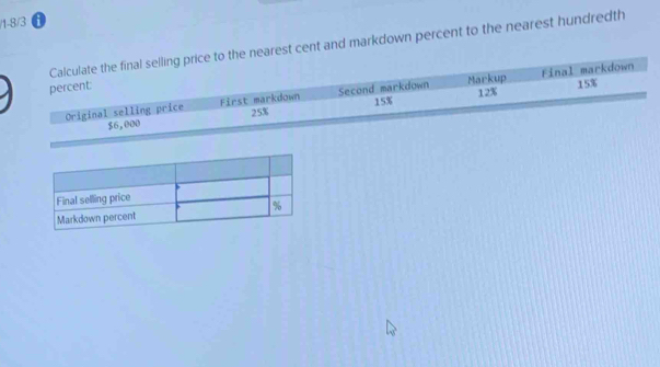 1-8/3 
Calculate the final selling price to the nearest cent and markdown percent to the nearest hundredth 
Final markdown 
percent 
Original selling price First markdown Second markdown 15% Markup 12% 15%
$6,000 25%