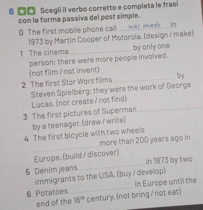 8 ★ ★ Scegli il verbo corretto e completa le frasi 
con la forma passiva del past simple. 
in 
0 The first mobile phone call_ 
1973 by Martin Cooper of Motorola. (design / make) 
1 The cinema _by onlyone 
person; there were more people involved. 
(not film / not invent) 
2 The first Star Wars films _by 
Steven Spielberg; they were the work of George 
Lucas. (not create / not find) 
3 The first pictures of Superman 
_ 
by a teenager. (draw / write) 
4 The first bicycle with two wheels 
_ 
more than 200 years ago in 
_ 
Europe. (build / discover) 
in 1873 by two 
5 Denim jeans 
immigrants to the USA. (buy / develop) 
6 Potatoes _in Europe until the 
end of the 16^(th) century. (not bring / not eat)