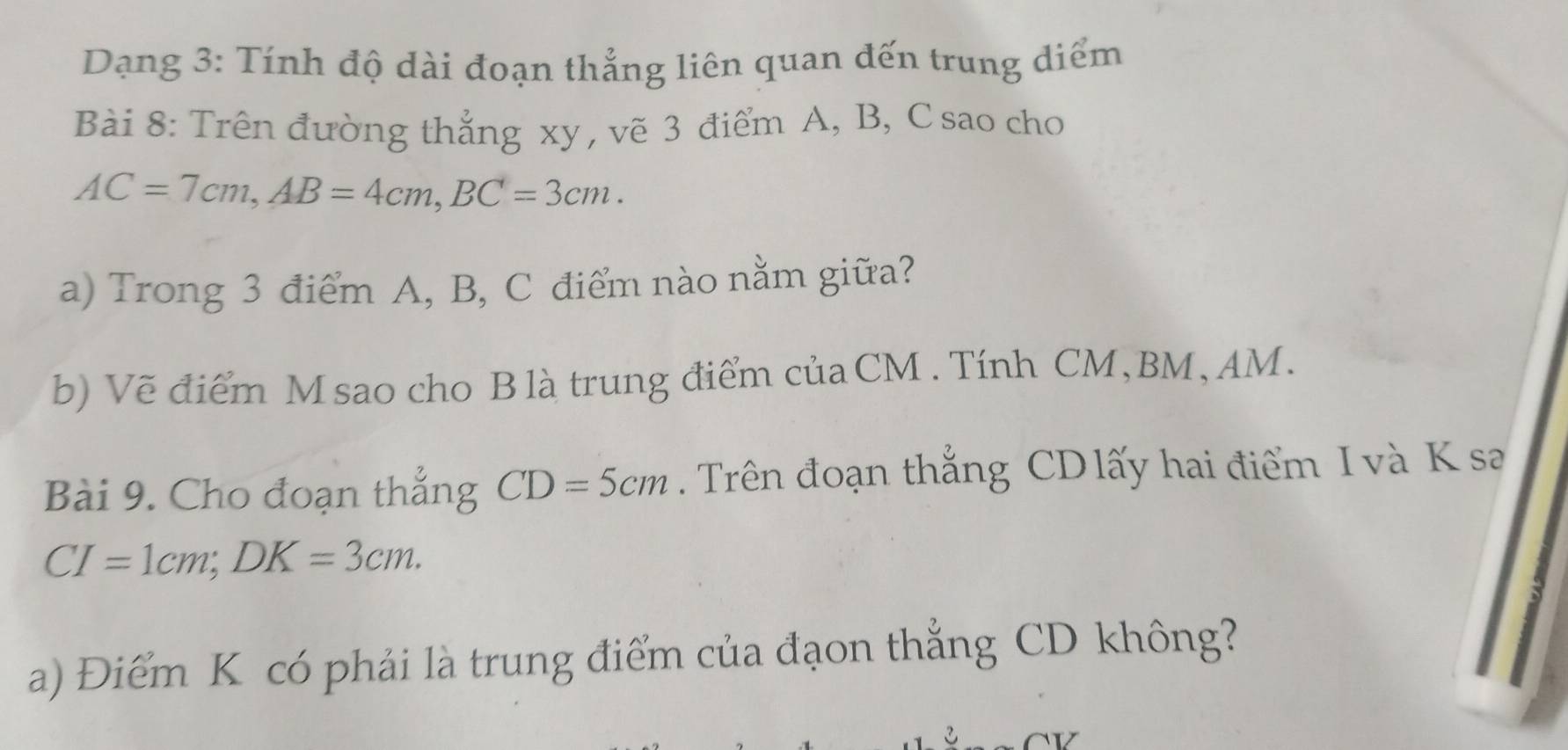 Dạng 3: Tính độ dài đoạn thẳng liên quan đến trung diểm 
Bài 8: Trên đường thẳng xy , vẽ 3 điểm A, B, C sao cho
AC=7cm, AB=4cm, BC=3cm. 
a) Trong 3 điểm A, B, C điểm nào nằm giữa? 
b) Vẽ điểm M sao cho B là trung điểm của CM. Tính CM, BM, AM. 
Bài 9. Cho đoạn thẳng CD=5cm Trên đoạn thắng CD lấy hai điểm I và K sa
CI=1cm; DK=3cm. 
a) Điểm K có phải là trung điểm của đạon thẳng CD không?