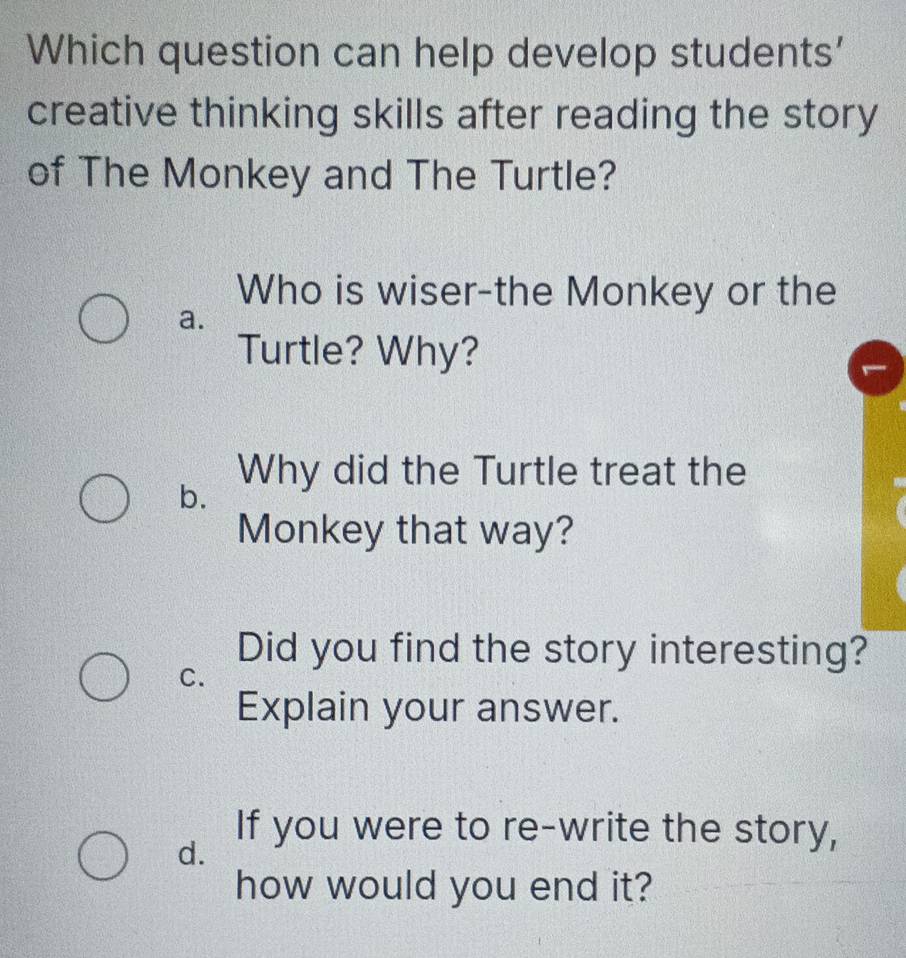 Which question can help develop students'
creative thinking skills after reading the story
of The Monkey and The Turtle?
Who is wiser-the Monkey or the
a.
Turtle? Why?
Why did the Turtle treat the
b.
Monkey that way?
Did you find the story interesting?
C.
Explain your answer.
d.
If you were to re-write the story,
how would you end it?