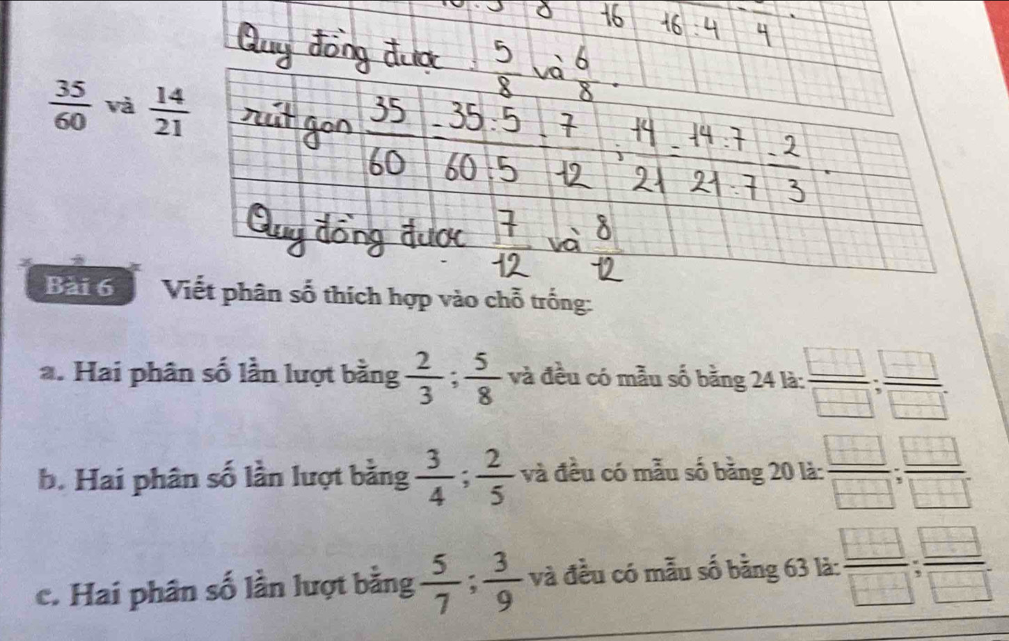  35/60  và 
Bài 6  Viết phân số thích hợp vào chỗ trống:
a. Hai phân số lần lượt bằng  2/3 ; 5/8  và đều có mẫu số bằng 24 là: : □ /□  : □ /□  
b. Hai phân số lần lượt bằng  3/4 ; 2/5  và đều có mẫu số bằng 20 là:  □ /□  ; □ /□  
c. Hai phân số lần lượt bằng  5/7 ; 3/9  và đều có mẫu số bằng 63 là: frac □ □ :frac □ □ ;frac □ □ 