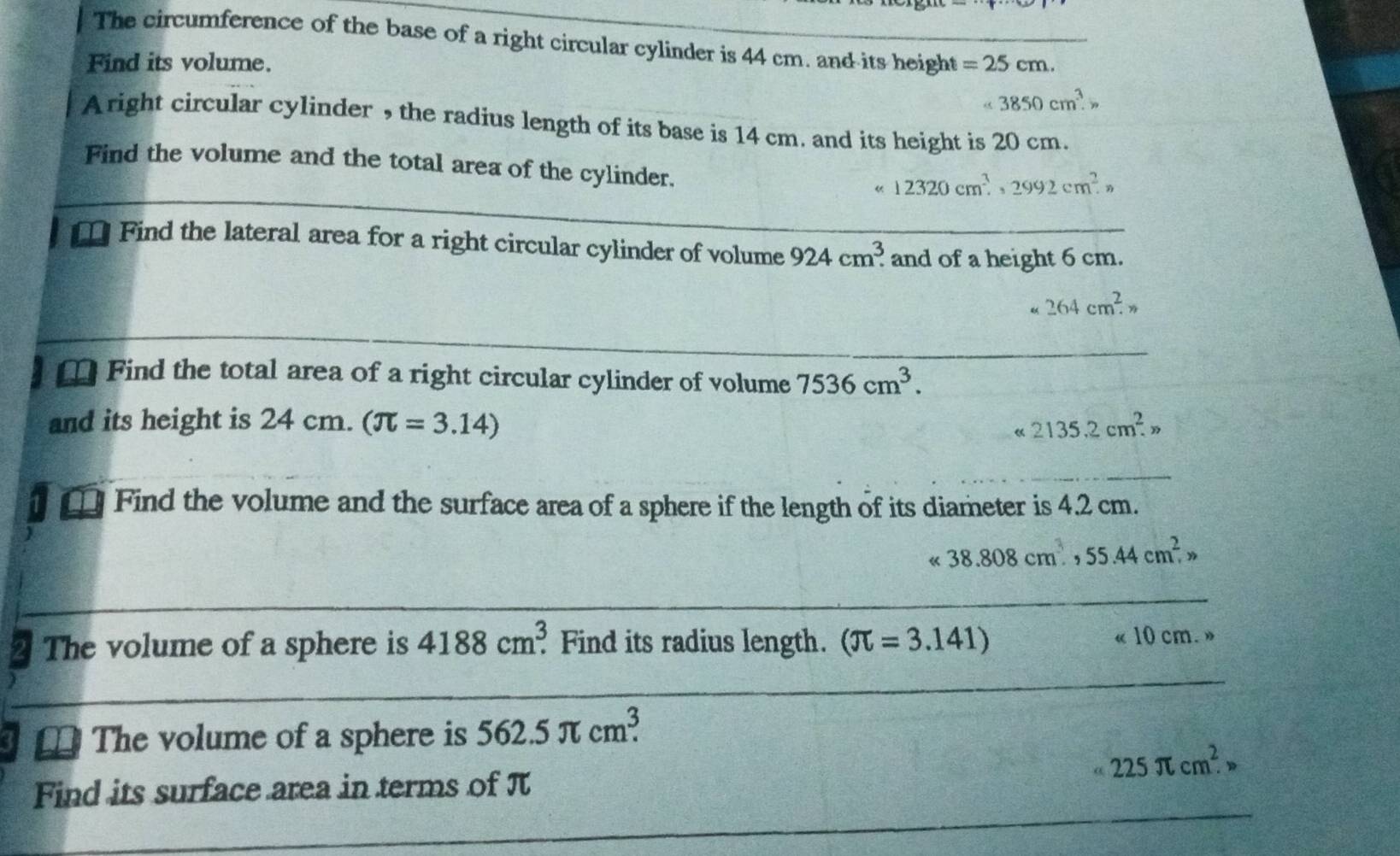 The circumference of the base of a right circular cylinder is 44 cm. and its height 
Find its volume. =25cm.
<3850cm^3.> 
A right circular cylinder , the radius length of its base is 14 cm. and its height is 20 cm. 
Find the volume and the total area of the cylinder. 
_
12320cm^3, 2992cm^2.n 
_ 
* Find the lateral area for a right circular cylinder of volume 924cm^3. _ and of a height 6 cm.
264cm^2. 
_ 
[ Find the total area of a right circular cylinder of volume 7536cm^3. 
and its height is 24 cm. (π =3.14) 2135.2cm^2. 
« 
_ 
€ Find the volume and the surface area of a sphere if the length of its diameter is 4.2 cm.
38.808cm^3, 55.44cm^2,, 
_ 
_ 
_ 
The volume of a sphere is 4188cm^3. Find its radius length. (π =3.141) « 10 cm. » 
The volume of a sphere is 562.5π cm^3.
225π cm^2. 
_ 
Find its surface area in terms of π