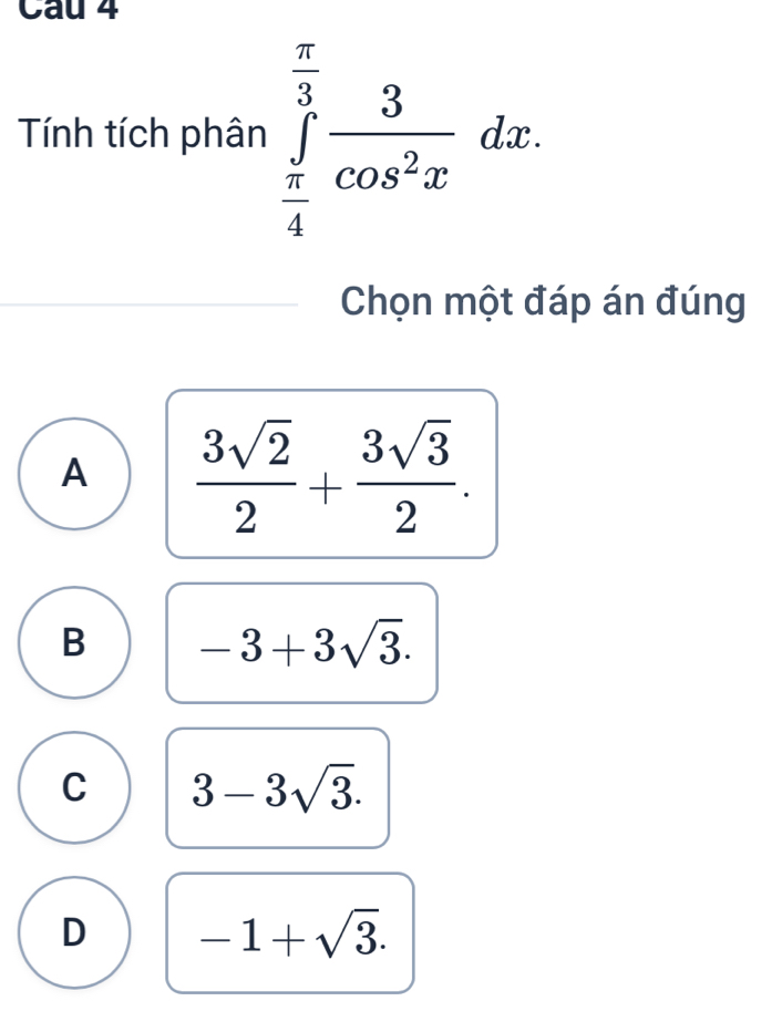 Tính tích phân ∈tlimits _ π /4 ^ π /3  3/cos^2x dx. 
Chọn một đáp án đúng
A  3sqrt(2)/2 + 3sqrt(3)/2 .
B -3+3sqrt(3).
C 3-3sqrt(3).
D -1+sqrt(3).