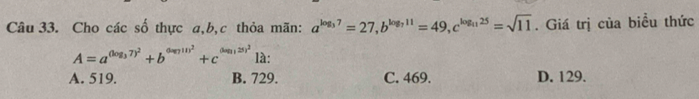 Cho các số thực a, b, c thỏa mãn: a^(log _3)7=27, b^(log _7)11=49, c^(log _11)25=sqrt(11). Giá trị của biều thức
A=a^((log _3)7)^2+b^((log _7)11)^2+c^((log _11)25)^212 :
A. 519. B. 729. C. 469. D. 129.