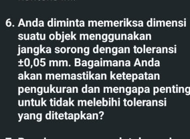 Anda diminta memeriksa dimensi 
suatu objek menggunakan 
jangka sorong dengan toleransi
±0,05 mm. Bagaimana Anda 
akan memastikan ketepatan 
pengukuran dan mengapa penting 
untuk tidak melebihi toleransi 
yang ditetapkan?