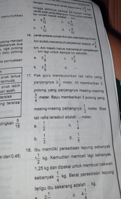 IK Sán mełanjutkan perjalanan
dengan menempuḥ jarak sepanjan
hingga akhirnya sampal ke rumah nenek .
menunjukkan 3 2/5 km
Jarak total yang ditempuh Tono untuk sampai
ke rumah nenek adalah ... km.
a. 6 8/10  c. 6 9/10 
b. 7 8/10  d. 7 9/10 
16. Jarak antara rumah Ani dan sekolahnya 8 km.
otong  menjadi Ani sudah menempuh perjalanan sejauh 4 3/8 
Sebanyak dua
, tiga potong km. Ani masih harus menempuh perjalanan
sa tu p oton ... km lagi untuk sampai ke sekolah.
Sa pernyataan a. 2 1/8  c. 3 5/8 
b. 2 3/8  d.
a17. Pak guru membutuhkan tali rafia yang
te
panjangnya 2 1/2  meter. Ali memberikan 2
a
kapotong yang panjangnya masing-masing
te
n  3/4  meter. Bayu memberikan 3 potong yang
masing-masing panjangnya  1/2  meter. Sisa
tali rafia tersebut adalah ... meter.
dingkan  5/15  a.  1/2  C.  1/4 
b.  1/3  d.  1/6 
18. Ibu memiliki persediaan tepung sebanyak
ar dari 0,45; 1 1/2 kg 1 . Kemudian membeli lagi sebanyak
1,25 kg dan dipakai untuk membuat bakwan
sebanyak  1/4  kg. Berat persediaan tepung
terigu ibu sekarang adalah ... kg.
a 2frac 1 C. 4 1/4 