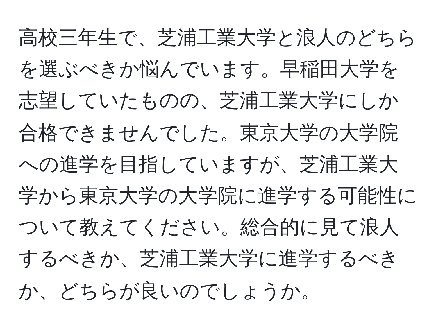 高校三年生で、芝浦工業大学と浪人のどちらを選ぶべきか悩んでいます。早稲田大学を志望していたものの、芝浦工業大学にしか合格できませんでした。東京大学の大学院への進学を目指していますが、芝浦工業大学から東京大学の大学院に進学する可能性について教えてください。総合的に見て浪人するべきか、芝浦工業大学に進学するべきか、どちらが良いのでしょうか。