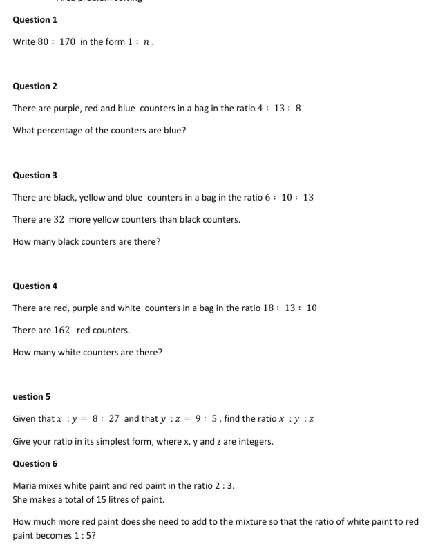 Write 80:170 in the form 1:n. 
Question 2 
There are purple, red and blue counters in a bag in the ratio 4:13:8
What percentage of the counters are blue? 
Question 3 
There are black, yellow and blue counters in a bag in the ratio 6:10:13
There are 32 more yellow counters than black counters. 
How many black counters are there? 
Question 4 
There are red, purple and white counters in a bag in the ratio 18:13:10
There are 162 red counters. 
How many white counters are there? 
uestion 5 
Given that x:y=8:27 and that y:z=9:5 , find the ratio x:y:z
Give your ratio in its simplest form, where x, y and z are integers. 
Question 6 
Maria mixes white paint and red paint in the ratio 2:3. 
She makes a total of 15 litres of paint. 
How much more red paint does she need to add to the mixture so that the ratio of white paint to red 
paint becomes 1:5 ?