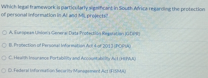 Which legal framework is particularly significant in South Africa regarding the protection
of personal information in Al and ML projects?
A. European Union's General Data Protection Regulation (GDPR)
B. Protection of Personal Information Act 4 of 2013 (POPIA)
C. Health Insurance Portability and Accountability Act (HIPAA)
D. Federal Information Security Management Act (FISMA)