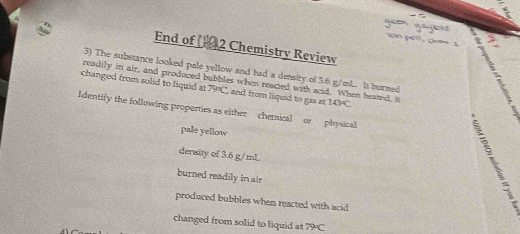 guen
n pen chêm 2 3
End of 2 Chemistry Review
3) The substance looked pale yellow and had a density of 3.6 g/mL. It burned
changed from solid to liquid at readily in air, and produced bubbles when reacted with acid. When heated, it 143°C
79°C , and from liquid to gas at 
Identify the following properties as either chemical or physical
pale yellow
density of 3.6 g/mL
burned readily in air
produced bubbles when reacted with acid
changed from solid to liquid at 79°C