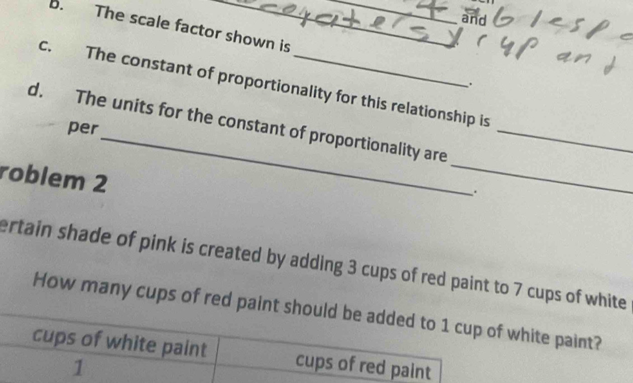 and
b. The scale factor shown is
.
c. The constant of proportionality for this relationship is
_
d. The units for the constant of proportionality are_
per
roblem 2
_
.
ertain shade of pink is created by adding 3 cups of red paint to 7 cups of white
How many cups of red paint should be added to 1 cup of white paint?
cups of white paint cups of red paint
1