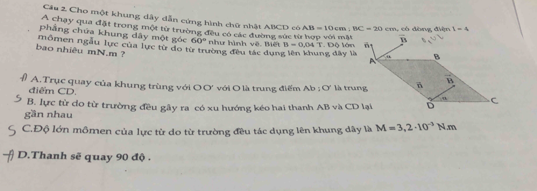 Cho một khung dây dẫn cứng hình chữ nhật ABCD có AB=10cm;BC=20cm , có dòng điện I=4
A chạy qua đặt trong một từ trường đều có các đường sức từ hợp với mặt
phẳng chứa khung dây một góc 60° như hình vẽ. Biết B=0,04T. Độ lớn
mômen ngẫu lực của lực từ do từ trường đều tác dụng g dây là
bao nhiêu mN.m ?
A.Trục quay của khung trùng với OO' với O là trung điểm Ab ; O' là trung
điểm CD.
B. lực từ do từ trường đều gây ra có xu hướng kéo hai thanh AB và CD lại
gần nhau
C.Độ lớn mômen của lực từ do từ trường đều tác dụng lên khung dây là M=3,2· 10^(-3)N.m
D.Thanh sẽ quay 90 độ .