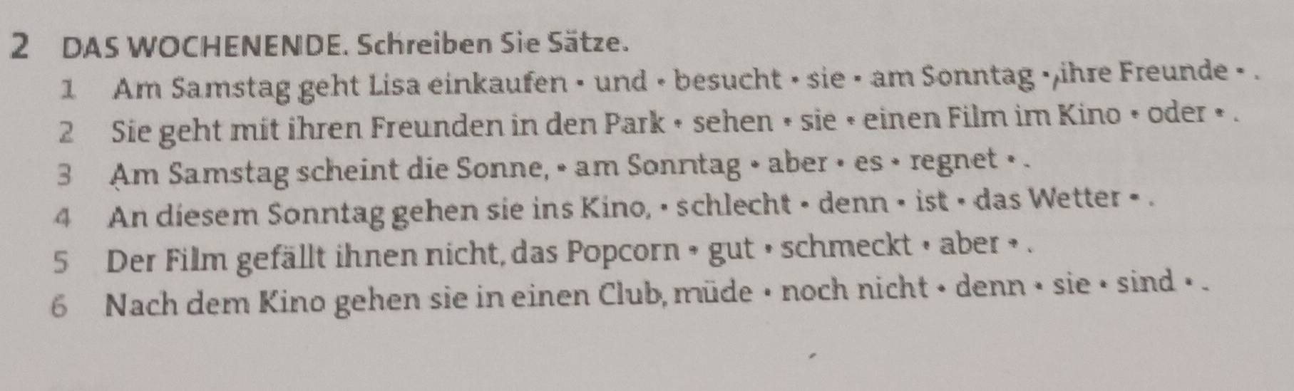 DAS WOCHENENDE. Schreiben Sie Sätze. 
1 Am Samstag geht Lisa einkaufen • und • besucht • sie • am Sonntag » ,ihre Freunde > . 
2 Sie geht mit ihren Freunden in den Park • sehen • sie × einen Film im Kino • oder » . 
3 Am Samstag scheint die Sonne, • am Sonnıtag • aber • es • regnet • . 
4 An diesem Sonntag gehen sie ins Kino, • schlecht • denn • ist • das Wetter • . 
5 Der Film gefällt ihnen nicht, das Popcorn » gut » schmeckt » aber » . 
6 Nach dem Kino gehen sie in einen Club, müde • noch nicht • denn • sie • sind • .