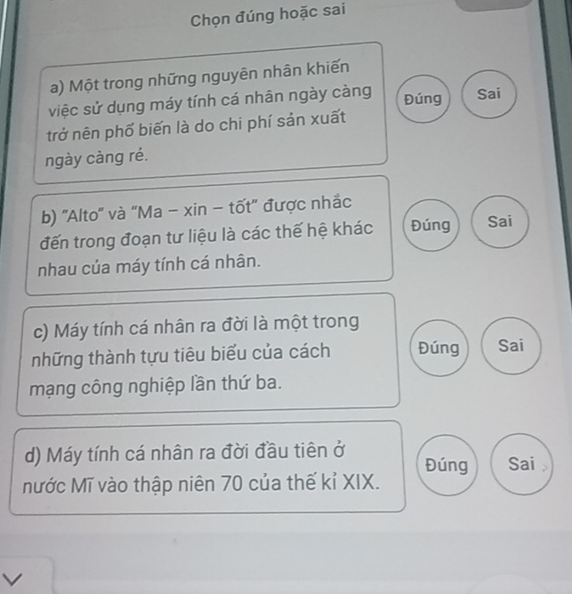 Chọn đúng hoặc sai
a) Một trong những nguyên nhân khiến
việc sử dụng máy tính cá nhân ngày càng
Đúng Sai
trở nên phố biến là do chi phí sản xuất
ngày càng ré.
b) ''Alto'' và "Ma - xin - tốt' được nhắc
đến trong đoạn tư liệu là các thế hệ khác Đúng Sai
nhau của máy tính cá nhân.
c) Máy tính cá nhân ra đời là một trong
những thành tựu tiêu biểu của cách Đúng Sai
mạng công nghiệp lần thứ ba.
d) Máy tính cá nhân ra đời đầu tiên ở
Đúng Sai
Nước Mĩ vào thập niên 70 của thế kỉ XIX.