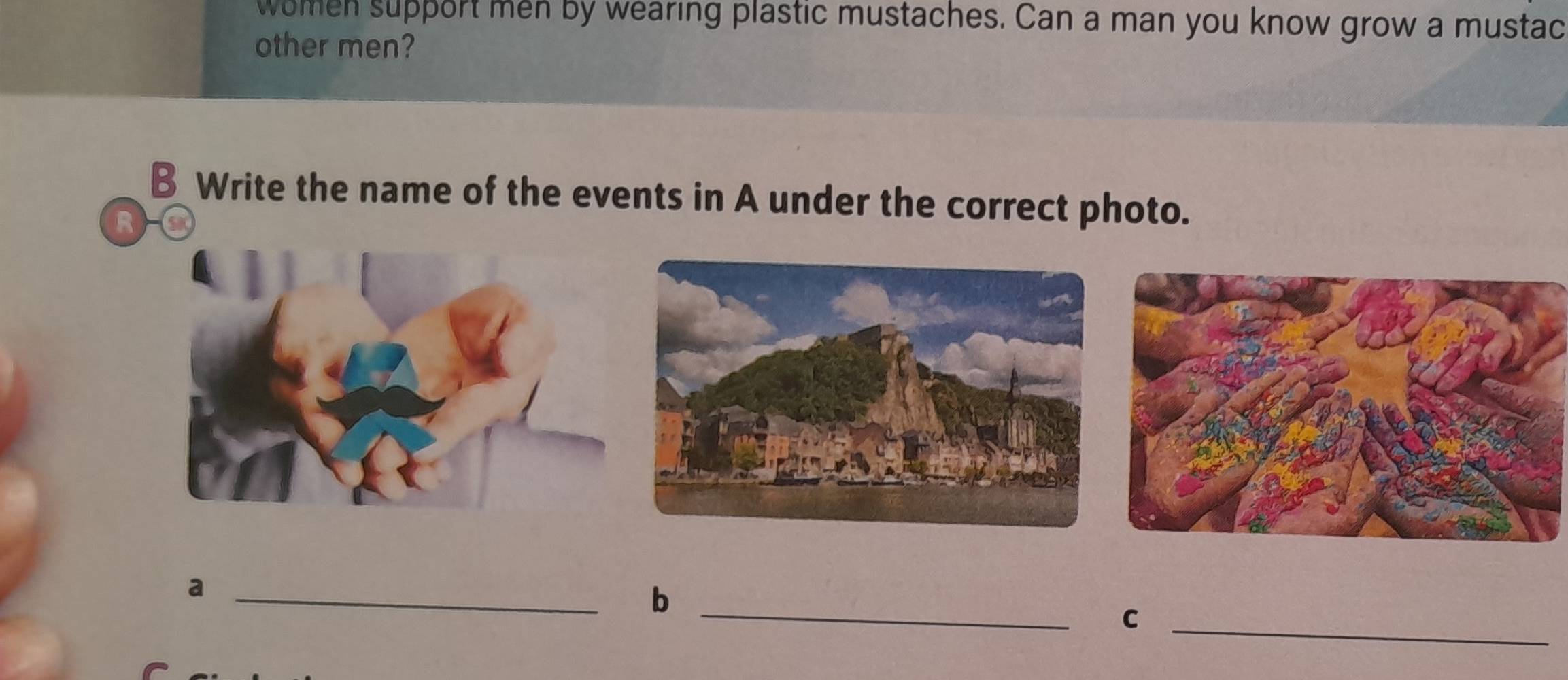 women support men by wearing plastic mustaches. Can a man you know grow a mustac 
other men? 
B Write the name of the events in A under the correct photo. 
R 
_a 
_b 
_C