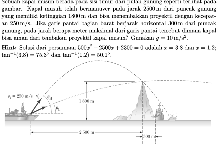 Sebuah kapal musuh berada pada sısı tımur darı pulau gunung sepertı terlıhat pada
gambar. Kapal musuh telah bermanuver pada jarak 2500m dari puncak gunung
yang memiliki ketinggian 1800 m dan bisa menembakkan proyektil dengan kecepat-
an 250 m/s. Jika garis pantai bagian barat berjarak horizontal 300m dari puncak
gunung, pada jarak berapa meter maksimal dari garis pantai tersebut dimana kapal
bisa aman dari tembakan proyektil kapal musuh? Gunakan g=10m/s^2.
Hint: Solusi dari persamaan 500x^2-2500x+2300=0 adalah x=3.8 dan x=1.2
tan^(-1)(3.8)=75.3° dan tan^(-1)(1.2)=50.1°.