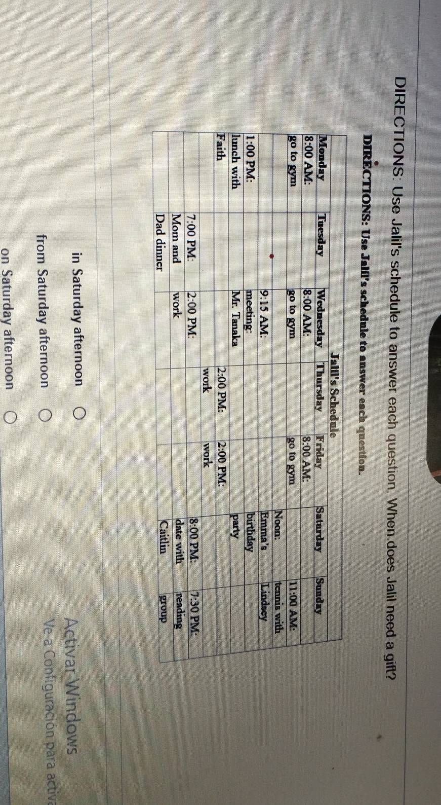 DIRECTIONS: Use Jalil's schedule to answer each question. When does Jalil need a gift?
DIRÉCTIONS: Use Jalil's schedule to answer each question.
in Saturday afternoon
Activar Windows
from Saturday afternoon  Ve a Configuración para activa
on Saturday afternoon