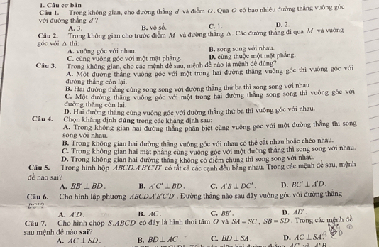 Câu cơ bản
Câu 1. Trong không gian, cho đường thẳng ư và điểm O. Qua O có bao nhiêu đường thắng vuỡng góc
với đường thẳng d ? D. 2
A. 3. B. vô số. C. 1.
góc với Câu 2. Trong không gian cho trước điểm M và đường thắng A. Các đường thẳng đi qua M và vuông
△ thi
A. vuông góc với nhau
C. cùng vuông góc với một mặt phẳng B. song song với nhau. D. cùng thuộc một mặt phẳng.
Câu 3. Trong không gian, cho các mệnh đề sau, mệnh đề nào là mệnh đề đúng?
đường thắng còn lại. A. Một đường thắng vuông góc với một trong hai đường thắng vuông góc thì vuông góc với
B. Hai đường thẳng cùng song song với đường thẳng thứ ba thì song song với nhau
đường thắng còn lại C. Một đường thăng vuông góc với một trong hai đường thắng song song thì vuông gốc với
D. Hai đường thắng cùng vuông góc với đường thẳng thứ ba thì vuông góc với nhau.
Câu 4. Chọn khẳng định đúng trong các khẳng định sau:
song với nhau. A. Trong không gian hai đường thắng phần biệt cùng vuông góc với một đường thắng thì song
B. Trong không gian hai đường thẳng vuông góc với nhau có thể cắt nhau hoặc chéo nhau.
C. Trong không gian hai mặt phẳng cùng vuỡng góc với một đường thẳng thì song song với nhau.
D. Trong không gian hai đường thắng không có điểm chung thì song song với nhau.
Câu 5. Trong hình hộp ABCD.A'B'C'D' có tất cả các cạnh đều bằng nhau. Trong các mệnh đề sau, mệnh
đề nào sai?
A. BB'⊥ BD. B. A'C'⊥ BD. C. A'B⊥ DC'. D. BC'⊥ A'D.
Câu 6. Cho hình lập phương ABCD.A'B'C'D'. Đường thẳng nào sau đây vuông góc với đường thẳng
BC'?
A. A'D. B. AC . C. BB . D. AD'.
Câu 7. Cho hình chóp S.ABCD có đáy là hình thoi tan O và SA=SC,SB=SD
sau mệnh đề nào sai?   Trong các mệnh đề
A. AC⊥ SD. B. BD⊥ AC. C. BD⊥ SA. D. AC⊥ SA
A'B