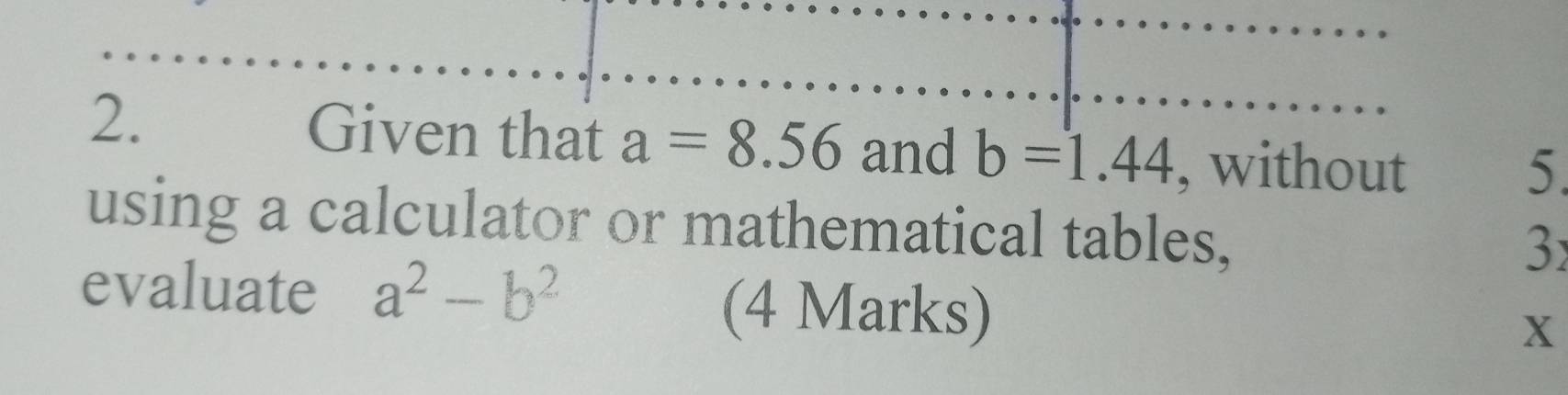 Given that a=8.56 and b=1.44 , without 
5. 
using a calculator or mathematical tables, 
3 
evaluate a^2-b^2
(4 Marks) X