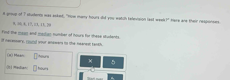 A group of 7 students was asked, "How many hours did you watch television last week?" Here are their responses.
9, 10, 8, 17, 13, 13, 20
Find the mean and median number of hours for these students. 
If necessary, round your answers to the nearest tenth. 
(a) Mean: hours
× 
(b) Median: hours
Start over 6