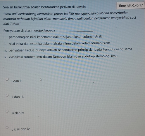 Soalan berikutnya adalah berdasarkan petikan di bawah: Time left 0:40:17
*Ilmu aqli berkembang berasaskan proses berfikir menggunakan akal dan pemerhatian
manusia terhadap kejadian alam manakala ilmu naqli adalah berasaskan wahyu/kitab suci
dari Tuhan"
Pernyataan di atas merujuk kepada _.
i. pembahagian nilai kebenaran dalam sejarah ketamadunan Arab
ii. nilai etika dan estetika dalam falsafah ilmu dalam ketamadunan Islam
iii. penyatuan kedua-duanya adalah berlandaskan prinsip daripada Pencipta yang sama
iv. klasifikasi sumber ilmu dalam Tamadun Islam dari sudut epistemologi ilmu
i dan iii.
ⅱ dan iii.
i dan iv
i, ii, iii dan iv