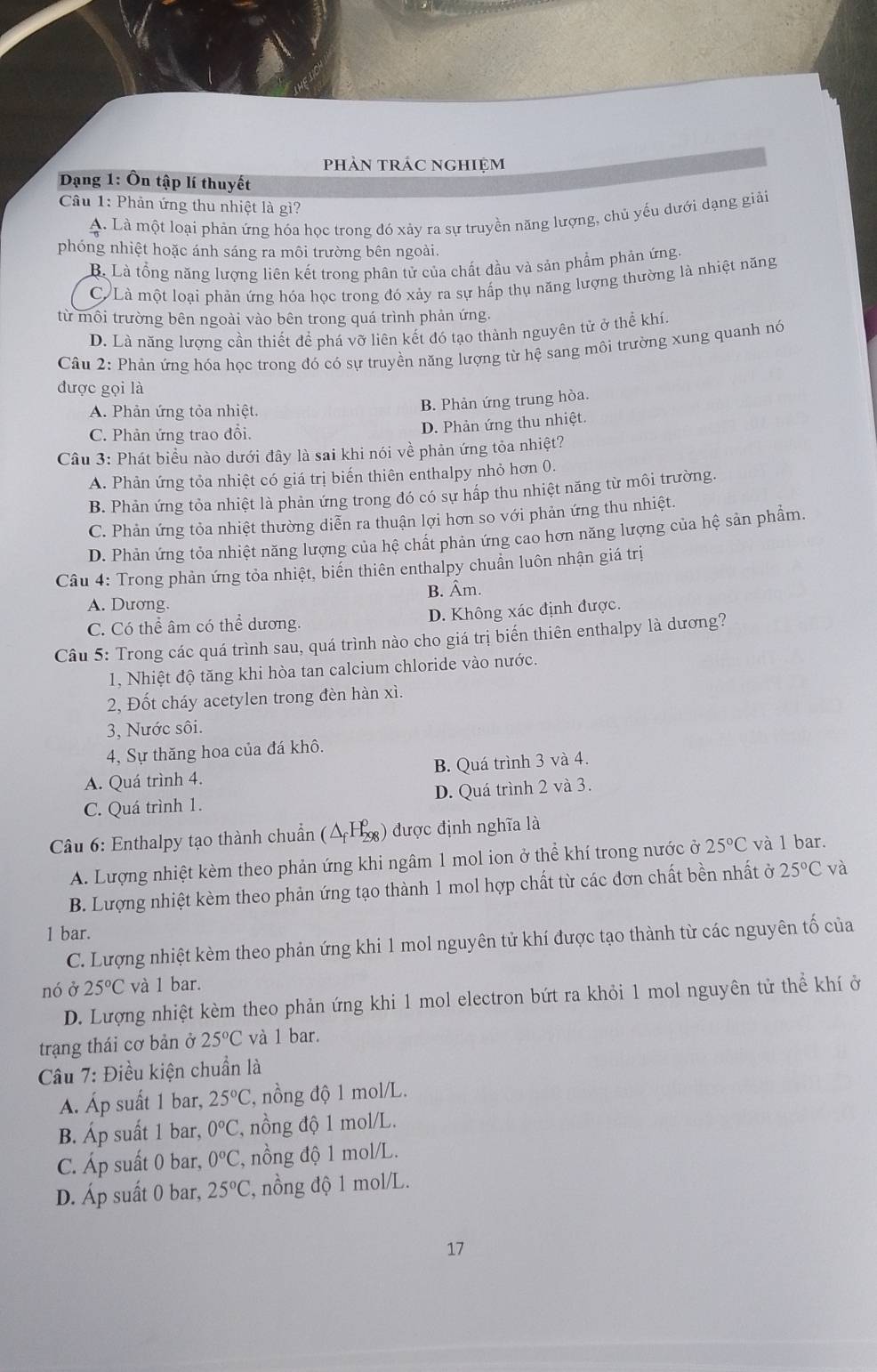 phản trác nghiệm
Dạng 1: Ôn tập lí thuyết
Câu 1: Phản ứng thu nhiệt là gì?
A. Là một loại phản ứng hóa học trong đó xảy ra sự truyền năng lượng, chủ yếu dưới dạng giải
phóng nhiệt hoặc ánh sáng ra môi trường bên ngoài.
B. Là tổng năng lượng liên kết trong phân tử của chất đầu và sản phẩm phản ứng
C. Là một loại phản ứng hóa học trong đó xảy ra sự hấp thụ năng lượng thường là nhiệt năng
từ môi trường bên ngoài vào bên trong quá trình phản ứng.
D. Là năng lượng cần thiết để phá vỡ liên kết đó tạo thành nguyên tử ở thể khí
Câu 2: Phản ứng hóa học trong đó có sự truyền năng lượng từ hệ sang môi trường xung quanh nó
được gọi là
A. Phản ứng tỏa nhiệt.
B. Phản ứng trung hòa.
C. Phản ứng trao đổi.
D. Phản ứng thu nhiệt.
Câu 3: Phát biểu nào dưới đây là sai khi nói về phản ứng tỏa nhiệt?
A. Phản ứng tỏa nhiệt có giá trị biến thiên enthalpy nhỏ hơn 0.
B. Phản ứng tỏa nhiệt là phản ứng trong đó có sự hấp thu nhiệt năng từ môi trường.
C. Phản ứng tỏa nhiệt thường diễn ra thuận lợi hơn so với phản ứng thu nhiệt.
D. Phản ứng tỏa nhiệt năng lượng của hệ chất phản ứng cao hơn năng lượng của hệ sản phẩm.
Câu 4: Trong phản ứng tỏa nhiệt, biến thiên enthalpy chuẩn luôn nhận giá trị
A. Dương. B. Âm.
C. Có thể âm có thể dương. D. Không xác định được.
Câu 5: Trong các quá trình sau, quá trình nào cho giá trị biến thiên enthalpy là dương?
1, Nhiệt độ tăng khi hòa tan calcium chloride vào nước.
2, Đốt cháy acetylen trong đèn hàn xì.
3, Nước sôi.
4, Sự thăng hoa của đá khô.
A. Quá trình 4. B. Quá trình 3 và 4.
C. Quá trình 1. D. Quá trình 2 và 3.
Câu 6: Enthalpy tạo thành chuẩn (△ _fH_(298)^0) ) được định nghĩa là
A. Lượng nhiệt kèm theo phản ứng khi ngâm 1 mol ion ở thể khí trong nước ở 25°C và 1 bar.
B. Lượng nhiệt kèm theo phản ứng tạo thành 1 mol hợp chất từ các đơn chất bền nhất ở 25°C và
1 bar.
C. Lượng nhiệt kèm theo phản ứng khi 1 mol nguyên tử khí được tạo thành từ các nguyên tố của
nó ở 25°C và 1 bar.
D. Lượng nhiệt kèm theo phản ứng khi 1 mol electron bứt ra khỏi 1 mol nguyên tử thể khí ở
trạang thái cơ bản ở 25°C và 1 bar.
Câu 7: Điều kiện chuẩn là
Á Áp suất 1 bar, 25°C, , nồng độ 1 mol/L.
B. Áp suất 1 bar, 0°C , nồng độ 1 mol/L.
C. Áp suất 0 bar, 0°C , nồng độ 1 mol/L.
D. Áp suất 0 bar, 25°C , nồng độ 1 mol/L.
17