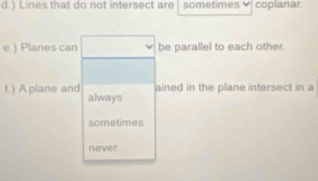 ) Lines that do not intersect are sometimes coplanar. 
e.) Planes can be parallel to each other. 
ained in the plane intersect in a 
f.) A plane and always 
sometimes 
never