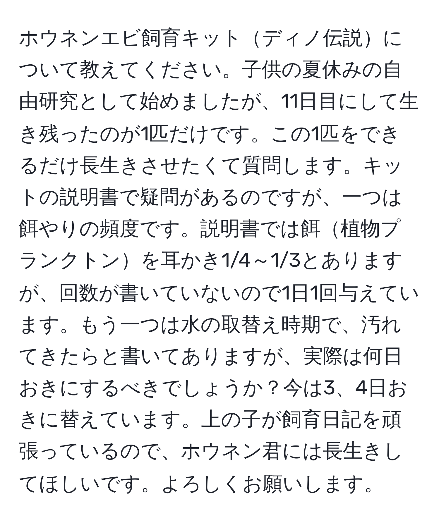 ホウネンエビ飼育キットディノ伝説について教えてください。子供の夏休みの自由研究として始めましたが、11日目にして生き残ったのが1匹だけです。この1匹をできるだけ長生きさせたくて質問します。キットの説明書で疑問があるのですが、一つは餌やりの頻度です。説明書では餌植物プランクトンを耳かき1/4～1/3とありますが、回数が書いていないので1日1回与えています。もう一つは水の取替え時期で、汚れてきたらと書いてありますが、実際は何日おきにするべきでしょうか？今は3、4日おきに替えています。上の子が飼育日記を頑張っているので、ホウネン君には長生きしてほしいです。よろしくお願いします。