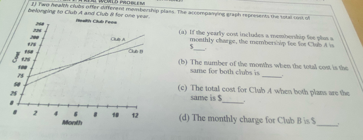 REAL WORLD PROBLEM 
1) Two health clubs offer different membership plans. The accompanying graph represents the total cost of 
belonging to Club A and Club B for on 
(a) If the yearly cost includes a membership fee plus a 
monthly charge, the membership fee for Club A is
$ _ . 
(b) The number of the months when the total cost is the 
_ 
same for both clubs is 
(c) The total cost for Club A when both plans are the 
same is $ _ : 
(d) The monthly charge for Club B is $ _: