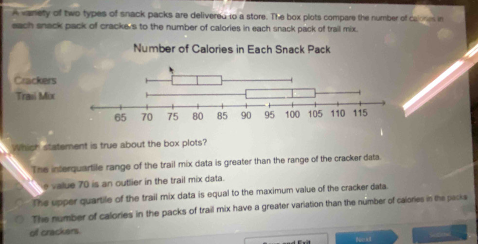 A wariety of two types of snack packs are delivered to a store. The box plots compare the number of calonies in
each snack pack of crackers to the number of calories in each snack pack of trail mix.
Which statement is true about the box plots?
The interquartile range of the trail mix data is greater than the range of the cracker data.
e value 70 is an outlier in the trail mix data.
The upper quartile of the trail mix data is equal to the maximum value of the cracker data.
The number of calories in the packs of trail mix have a greater variation than the number of calories in the packs
of crackers.
Next Sotlenal