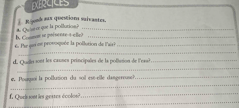 EXERCICES 
Réponds aux questions suivantes. 
a. Qu'est-ce que la pollution?_ 
b. Comment se présente-t-elle?_ 
c. Par quoi est provoquée la pollution de l’air?_ 
_ 
_ 
d. Quelles sont les causes principales de la pollution de l’eau?_ 
_ 
e. Pourquoi la pollution du sol est-elle dangereuse?_ 
_ 
_ 
f. Quels sont les gestes écolos?