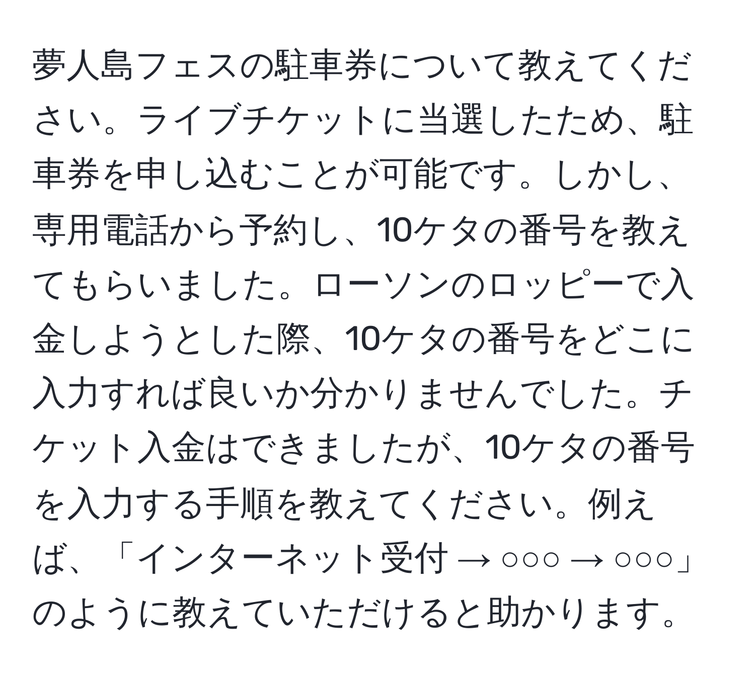 夢人島フェスの駐車券について教えてください。ライブチケットに当選したため、駐車券を申し込むことが可能です。しかし、専用電話から予約し、10ケタの番号を教えてもらいました。ローソンのロッピーで入金しようとした際、10ケタの番号をどこに入力すれば良いか分かりませんでした。チケット入金はできましたが、10ケタの番号を入力する手順を教えてください。例えば、「インターネット受付 → ○○○ → ○○○」のように教えていただけると助かります。