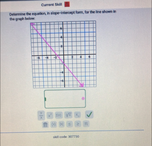 Current Skill 
Determine the equation, in slope-intercept form, for the line shown in 
the graph b :
 Y/X  x^2 10 sqrt[6](x) χ π
skill code: 307730