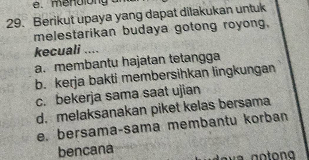 mendlong al
29. Berikut upaya yang dapat dilakukan untuk
melestarikan budaya gotong royong,
kecuali ....
a. membantu hajatan tetangga
b. kerja bakti membersihkan lingkungan
c. bekerja sama saat ujian
d. melaksanakan piket kelas bersama
e. bersama-sama membantu korban
bencana