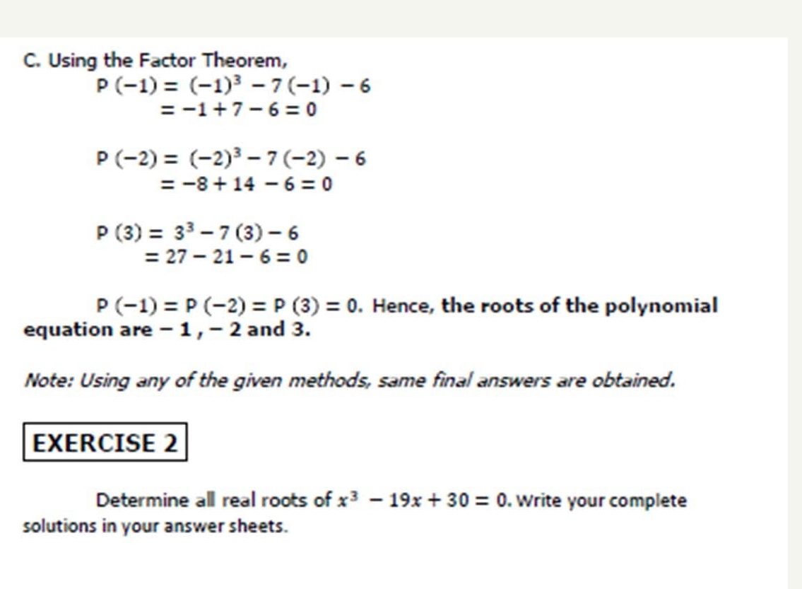 Using the Factor Theorem,
P(-1)=(-1)^3-7(-1)-6
=-1+7-6=0
P(-2)=(-2)^3-7(-2)-6
=-8+14-6=0
P(3)=3^3-7(3)-6
=27-21-6=0
P(-1)=P(-2)=P(3)=0. Hence, the roots of the polynomial 
equation are -1, - 2 and 3. 
Note: Using any of the given methods, same final answers are obtained. 
EXERCISE 2 
Determine all real roots of x^3-19x+30=0. Write your complete 
solutions in your answer sheets.