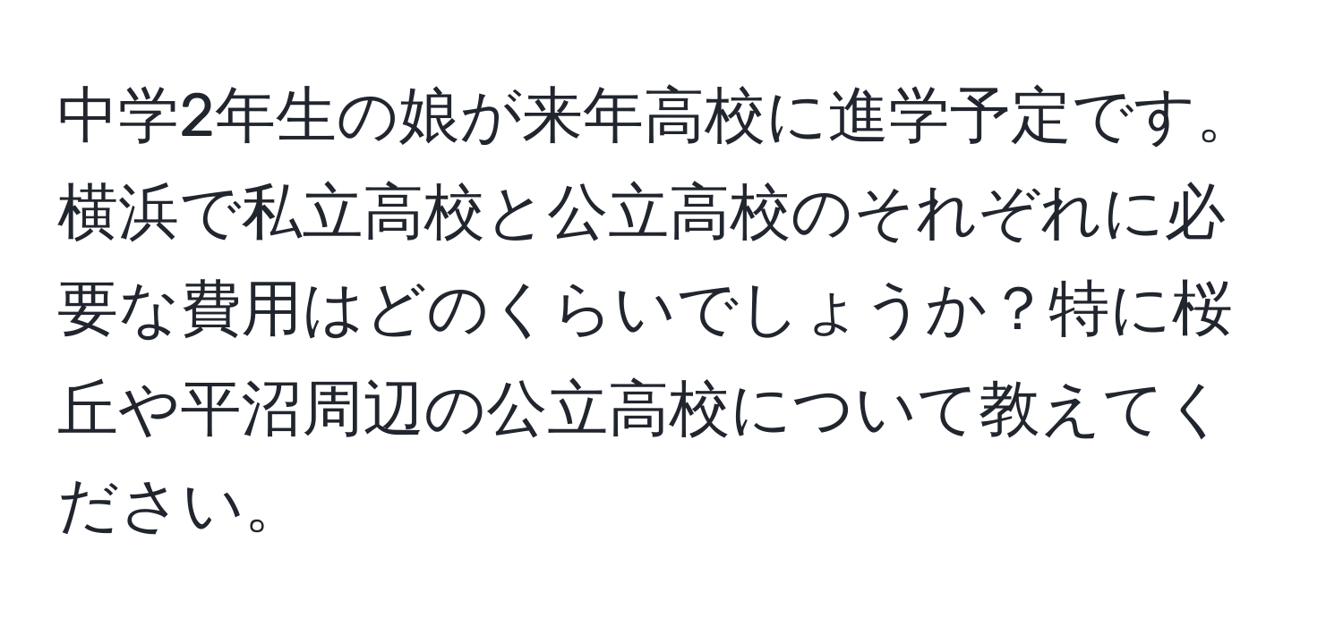 中学2年生の娘が来年高校に進学予定です。横浜で私立高校と公立高校のそれぞれに必要な費用はどのくらいでしょうか？特に桜丘や平沼周辺の公立高校について教えてください。