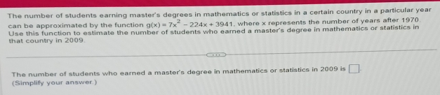 The number of students earning master's degrees in mathematics or statistics in a certain country in a particular year
can be approximated by the function g(x)=7x^2-224x+3941 , where x represents the number of years after 1970. 
Use this function to estimate the number of students who earned a master's degree in mathematics or statistics in 
that country in 2009. 
The number of students who earned a master's degree in mathematics or statistics in 2009 is □. 
(Simplify your answer.)