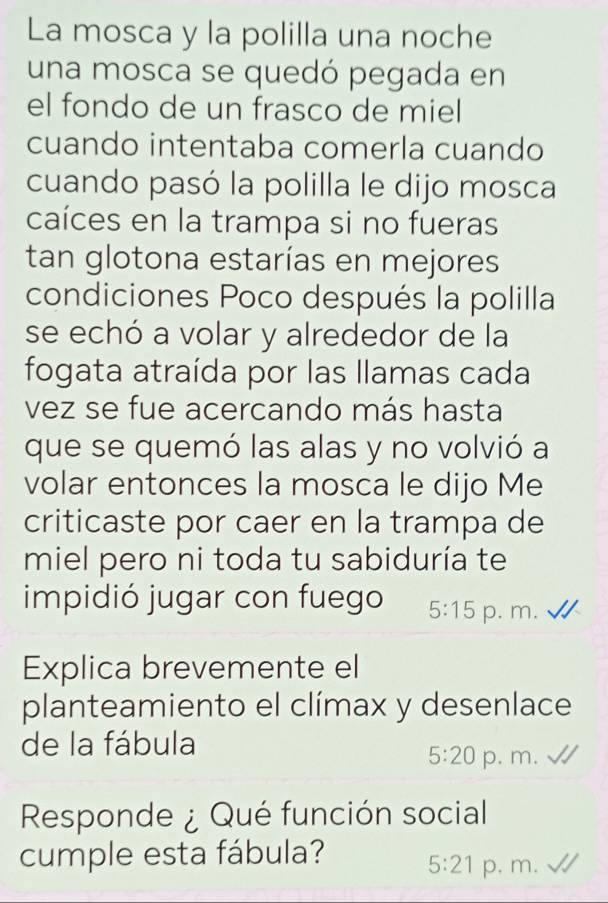 La mosca y la polilla una noche
una mosca se quedó pegada en
el fondo de un frasco de miel
cuando intentaba comerla cuando
cuando pasó la polilla le dijo mosca
caíces en la trampa si no fueras
tan glotona estarías en mejores
condiciones Poco después la polilla
se echó a volar y alrededor de la
fogata atraída por las llamas cada
vez se fue acercando más hasta
que se quemó las alas y no volvió a
volar entonces la mosca le dijo Me
criticaste por caer en la trampa de
miel pero ni toda tu sabiduría te
impidió jugar con fuego 5:15 p. m.
Explica brevemente el
planteamiento el clímax y desenlace
de la fábula
5:20 p. m.
Responde ¿ Qué función social
cumple esta fábula? 5:21 p. m.