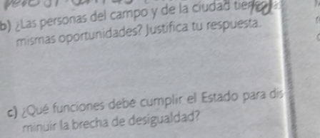 yert 
b) ¿Las personas del campo y de la cíudad tiengn la 
mismas oportunidades? Justifica tu respuesta. 
c) ¿Qué funciones debé cumplir el Estado para dís 
minuir la brecha de desigualdad?