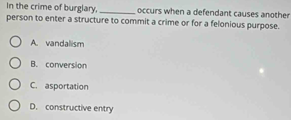 In the crime of burglary, _occurs when a defendant causes another
person to enter a structure to commit a crime or for a felonious purpose.
A. vandalism
B. conversion
C. asportation
D. constructive entry