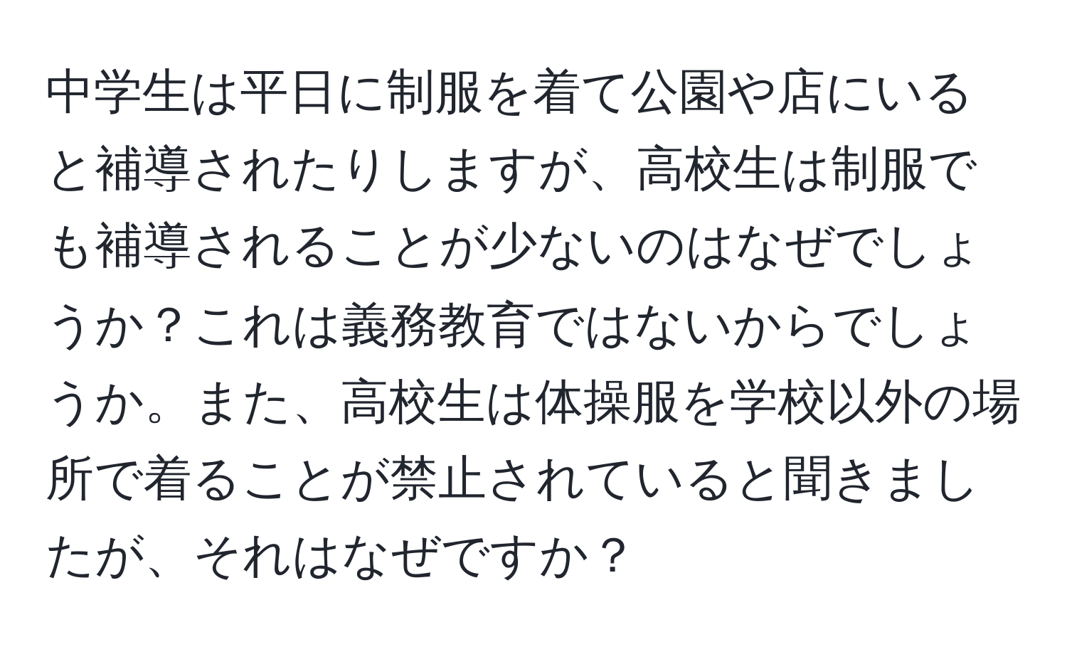 中学生は平日に制服を着て公園や店にいると補導されたりしますが、高校生は制服でも補導されることが少ないのはなぜでしょうか？これは義務教育ではないからでしょうか。また、高校生は体操服を学校以外の場所で着ることが禁止されていると聞きましたが、それはなぜですか？