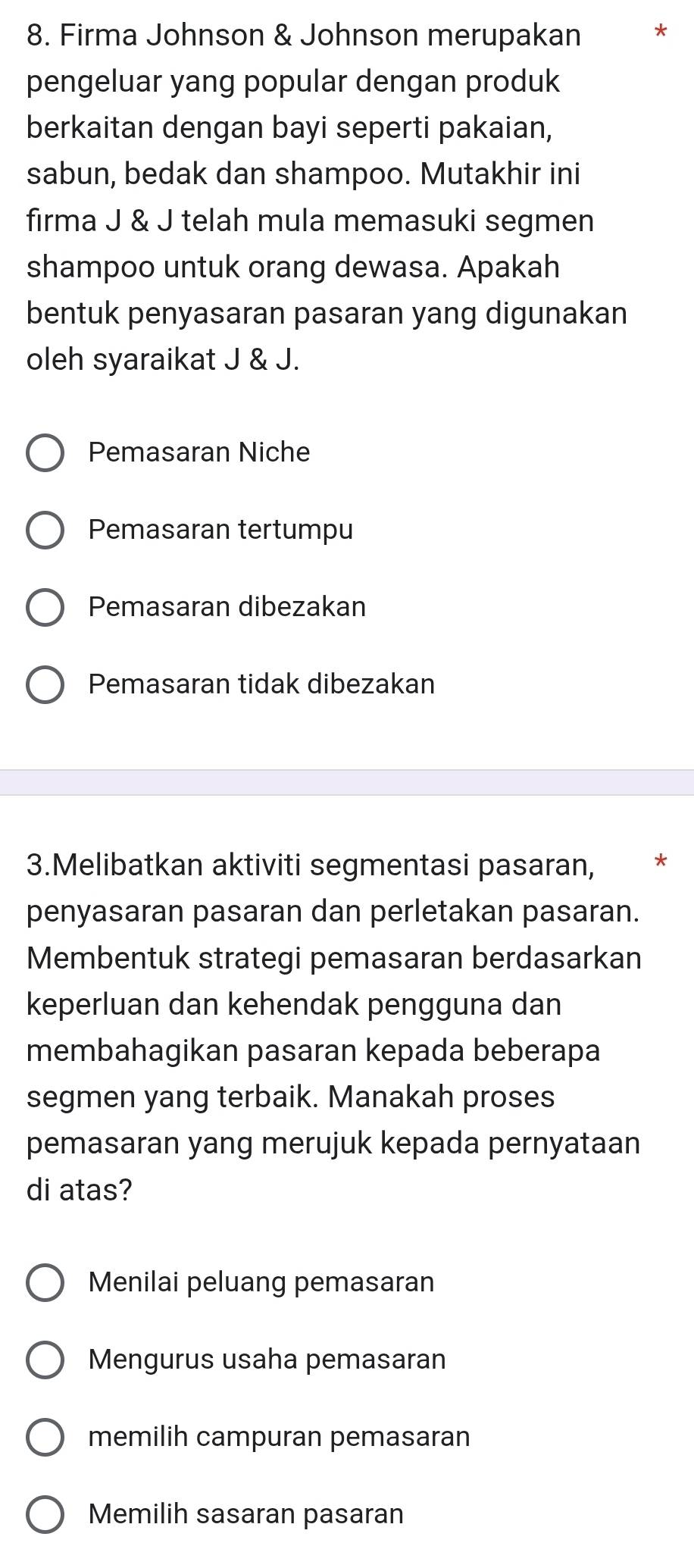 Firma Johnson & Johnson merupakan
pengeluar yang popular dengan produk
berkaitan dengan bayi seperti pakaian,
sabun, bedak dan shampoo. Mutakhir ini
firma J & J telah mula memasuki segmen
shampoo untuk orang dewasa. Apakah
bentuk penyasaran pasaran yang digunakan
oleh syaraikat J & J.
Pemasaran Niche
Pemasaran tertumpu
Pemasaran dibezakan
Pemasaran tidak dibezakan
3.Melibatkan aktiviti segmentasi pasaran, *
penyasaran pasaran dan perletakan pasaran.
Membentuk strategi pemasaran berdasarkan
keperluan dan kehendak pengguna dan
membahagikan pasaran kepada beberapa
segmen yang terbaik. Manakah proses
pemasaran yang merujuk kepada pernyataan
di atas?
Menilai peluang pemasaran
Mengurus usaha pemasaran
memilih campuran pemasaran
Memilih sasaran pasaran