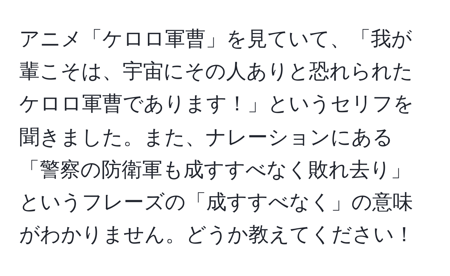 アニメ「ケロロ軍曹」を見ていて、「我が輩こそは、宇宙にその人ありと恐れられたケロロ軍曹であります！」というセリフを聞きました。また、ナレーションにある「警察の防衛軍も成すすべなく敗れ去り」というフレーズの「成すすべなく」の意味がわかりません。どうか教えてください！