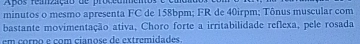 Apos remzção de procedmeno 
minutos o mesmo apresenta FC de 158bpm; FR de 40irpm; Tônus muscular com 
bastante movimentação ativa, Choro forte a irritabilidade reflexa, pele rosada 
em corno e com cianose de extremidades.